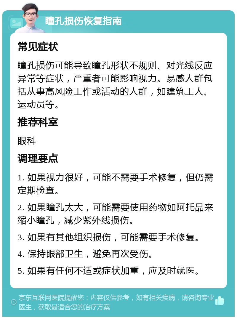 瞳孔损伤恢复指南 常见症状 瞳孔损伤可能导致瞳孔形状不规则、对光线反应异常等症状，严重者可能影响视力。易感人群包括从事高风险工作或活动的人群，如建筑工人、运动员等。 推荐科室 眼科 调理要点 1. 如果视力很好，可能不需要手术修复，但仍需定期检查。 2. 如果瞳孔太大，可能需要使用药物如阿托品来缩小瞳孔，减少紫外线损伤。 3. 如果有其他组织损伤，可能需要手术修复。 4. 保持眼部卫生，避免再次受伤。 5. 如果有任何不适或症状加重，应及时就医。