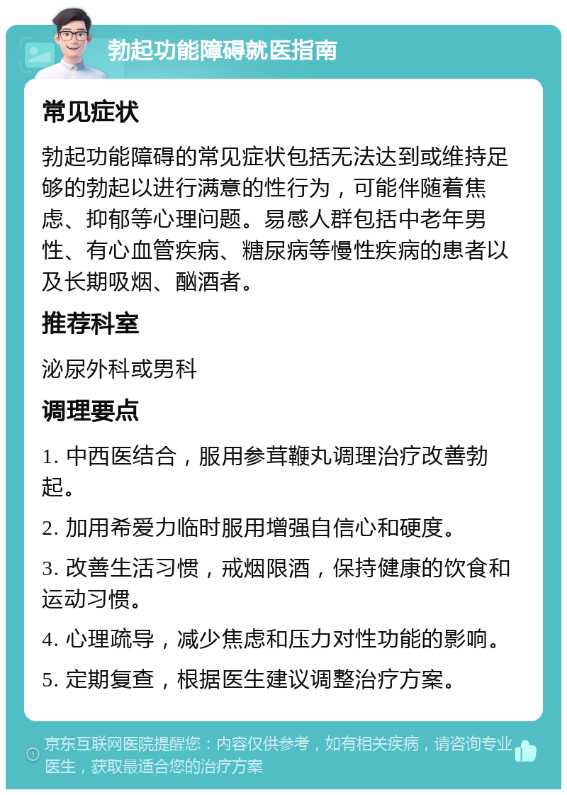 勃起功能障碍就医指南 常见症状 勃起功能障碍的常见症状包括无法达到或维持足够的勃起以进行满意的性行为，可能伴随着焦虑、抑郁等心理问题。易感人群包括中老年男性、有心血管疾病、糖尿病等慢性疾病的患者以及长期吸烟、酗酒者。 推荐科室 泌尿外科或男科 调理要点 1. 中西医结合，服用参茸鞭丸调理治疗改善勃起。 2. 加用希爱力临时服用增强自信心和硬度。 3. 改善生活习惯，戒烟限酒，保持健康的饮食和运动习惯。 4. 心理疏导，减少焦虑和压力对性功能的影响。 5. 定期复查，根据医生建议调整治疗方案。