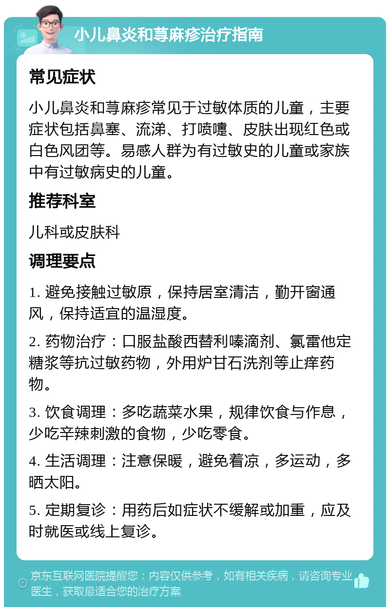 小儿鼻炎和荨麻疹治疗指南 常见症状 小儿鼻炎和荨麻疹常见于过敏体质的儿童，主要症状包括鼻塞、流涕、打喷嚏、皮肤出现红色或白色风团等。易感人群为有过敏史的儿童或家族中有过敏病史的儿童。 推荐科室 儿科或皮肤科 调理要点 1. 避免接触过敏原，保持居室清洁，勤开窗通风，保持适宜的温湿度。 2. 药物治疗：口服盐酸西替利嗪滴剂、氯雷他定糖浆等抗过敏药物，外用炉甘石洗剂等止痒药物。 3. 饮食调理：多吃蔬菜水果，规律饮食与作息，少吃辛辣刺激的食物，少吃零食。 4. 生活调理：注意保暖，避免着凉，多运动，多晒太阳。 5. 定期复诊：用药后如症状不缓解或加重，应及时就医或线上复诊。