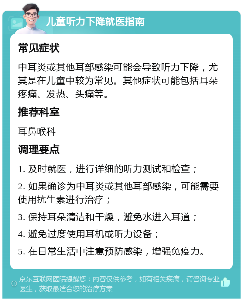 儿童听力下降就医指南 常见症状 中耳炎或其他耳部感染可能会导致听力下降，尤其是在儿童中较为常见。其他症状可能包括耳朵疼痛、发热、头痛等。 推荐科室 耳鼻喉科 调理要点 1. 及时就医，进行详细的听力测试和检查； 2. 如果确诊为中耳炎或其他耳部感染，可能需要使用抗生素进行治疗； 3. 保持耳朵清洁和干燥，避免水进入耳道； 4. 避免过度使用耳机或听力设备； 5. 在日常生活中注意预防感染，增强免疫力。