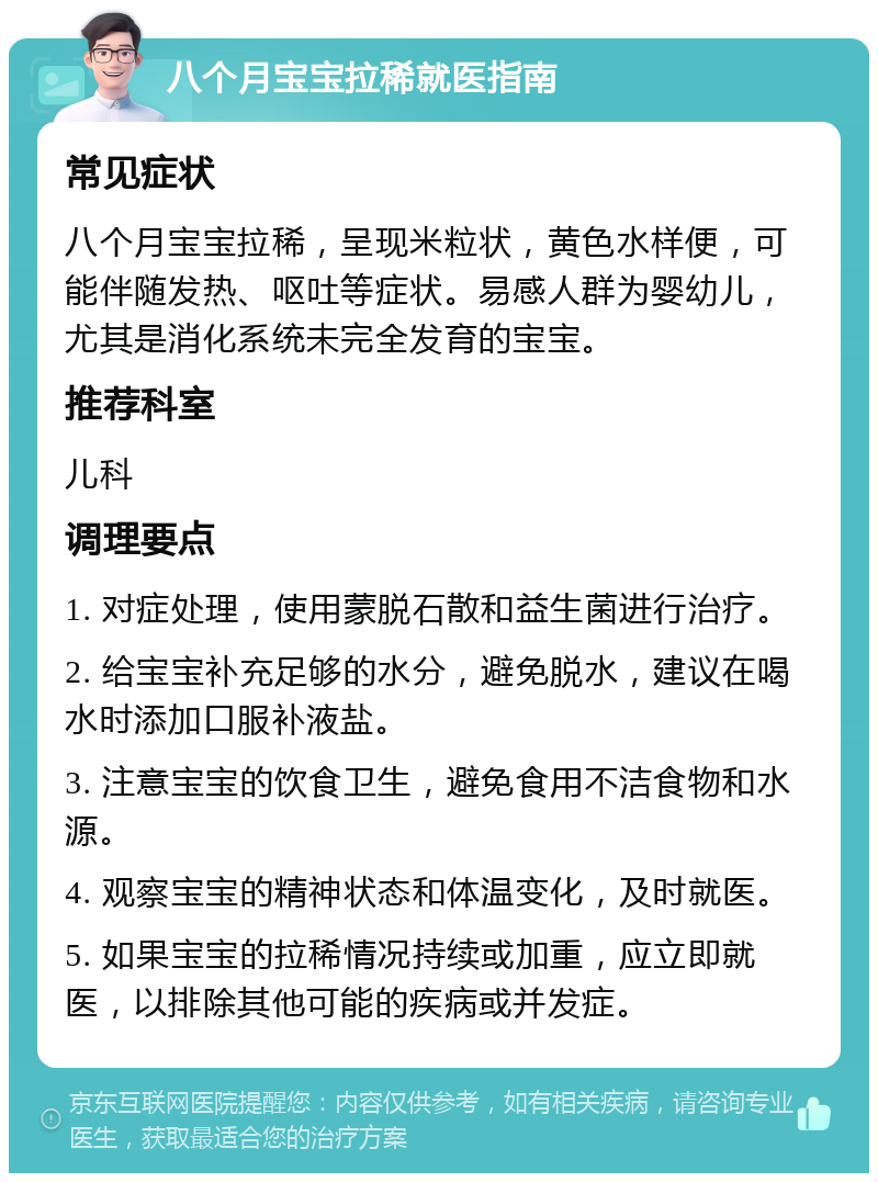 八个月宝宝拉稀就医指南 常见症状 八个月宝宝拉稀，呈现米粒状，黄色水样便，可能伴随发热、呕吐等症状。易感人群为婴幼儿，尤其是消化系统未完全发育的宝宝。 推荐科室 儿科 调理要点 1. 对症处理，使用蒙脱石散和益生菌进行治疗。 2. 给宝宝补充足够的水分，避免脱水，建议在喝水时添加口服补液盐。 3. 注意宝宝的饮食卫生，避免食用不洁食物和水源。 4. 观察宝宝的精神状态和体温变化，及时就医。 5. 如果宝宝的拉稀情况持续或加重，应立即就医，以排除其他可能的疾病或并发症。