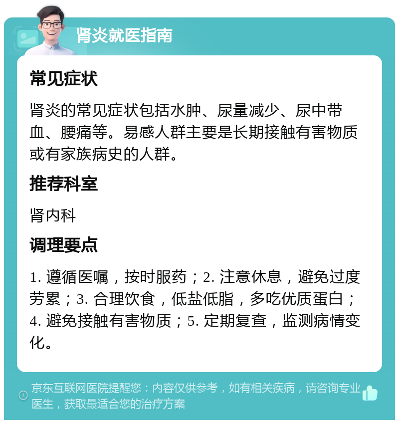 肾炎就医指南 常见症状 肾炎的常见症状包括水肿、尿量减少、尿中带血、腰痛等。易感人群主要是长期接触有害物质或有家族病史的人群。 推荐科室 肾内科 调理要点 1. 遵循医嘱，按时服药；2. 注意休息，避免过度劳累；3. 合理饮食，低盐低脂，多吃优质蛋白；4. 避免接触有害物质；5. 定期复查，监测病情变化。