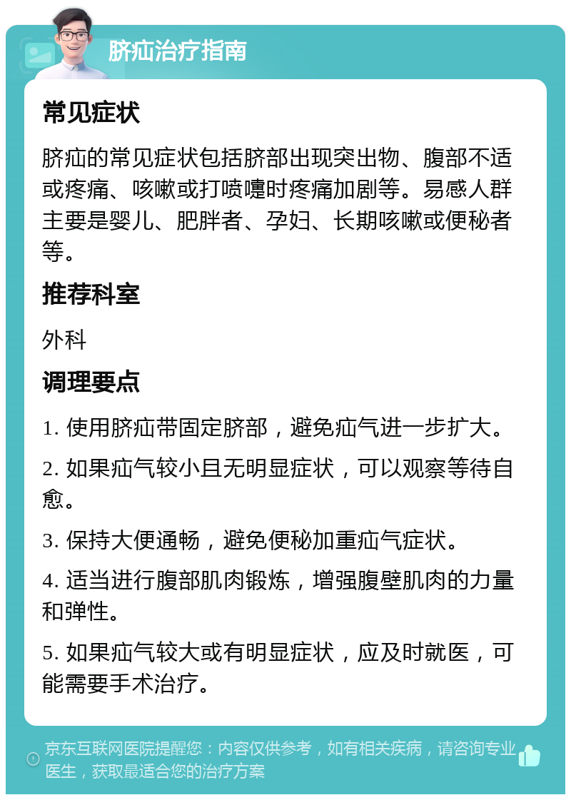 脐疝治疗指南 常见症状 脐疝的常见症状包括脐部出现突出物、腹部不适或疼痛、咳嗽或打喷嚏时疼痛加剧等。易感人群主要是婴儿、肥胖者、孕妇、长期咳嗽或便秘者等。 推荐科室 外科 调理要点 1. 使用脐疝带固定脐部，避免疝气进一步扩大。 2. 如果疝气较小且无明显症状，可以观察等待自愈。 3. 保持大便通畅，避免便秘加重疝气症状。 4. 适当进行腹部肌肉锻炼，增强腹壁肌肉的力量和弹性。 5. 如果疝气较大或有明显症状，应及时就医，可能需要手术治疗。