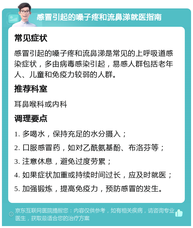 感冒引起的嗓子疼和流鼻涕就医指南 常见症状 感冒引起的嗓子疼和流鼻涕是常见的上呼吸道感染症状，多由病毒感染引起，易感人群包括老年人、儿童和免疫力较弱的人群。 推荐科室 耳鼻喉科或内科 调理要点 1. 多喝水，保持充足的水分摄入； 2. 口服感冒药，如对乙酰氨基酚、布洛芬等； 3. 注意休息，避免过度劳累； 4. 如果症状加重或持续时间过长，应及时就医； 5. 加强锻炼，提高免疫力，预防感冒的发生。