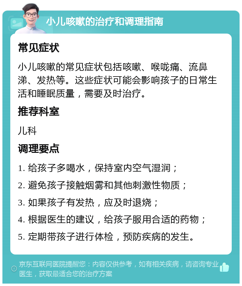 小儿咳嗽的治疗和调理指南 常见症状 小儿咳嗽的常见症状包括咳嗽、喉咙痛、流鼻涕、发热等。这些症状可能会影响孩子的日常生活和睡眠质量，需要及时治疗。 推荐科室 儿科 调理要点 1. 给孩子多喝水，保持室内空气湿润； 2. 避免孩子接触烟雾和其他刺激性物质； 3. 如果孩子有发热，应及时退烧； 4. 根据医生的建议，给孩子服用合适的药物； 5. 定期带孩子进行体检，预防疾病的发生。