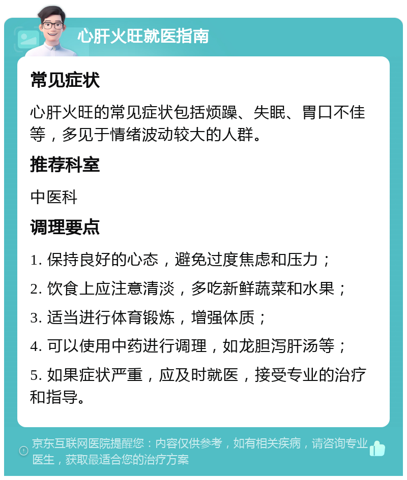 心肝火旺就医指南 常见症状 心肝火旺的常见症状包括烦躁、失眠、胃口不佳等，多见于情绪波动较大的人群。 推荐科室 中医科 调理要点 1. 保持良好的心态，避免过度焦虑和压力； 2. 饮食上应注意清淡，多吃新鲜蔬菜和水果； 3. 适当进行体育锻炼，增强体质； 4. 可以使用中药进行调理，如龙胆泻肝汤等； 5. 如果症状严重，应及时就医，接受专业的治疗和指导。