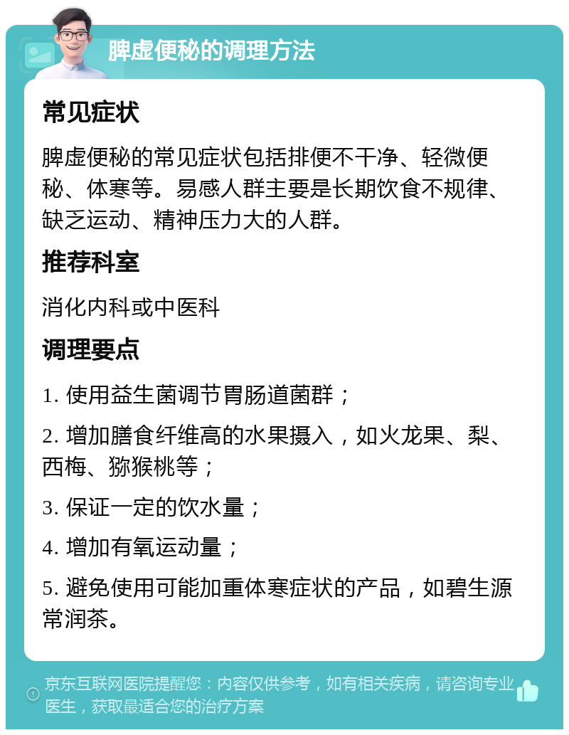 脾虚便秘的调理方法 常见症状 脾虚便秘的常见症状包括排便不干净、轻微便秘、体寒等。易感人群主要是长期饮食不规律、缺乏运动、精神压力大的人群。 推荐科室 消化内科或中医科 调理要点 1. 使用益生菌调节胃肠道菌群； 2. 增加膳食纤维高的水果摄入，如火龙果、梨、西梅、猕猴桃等； 3. 保证一定的饮水量； 4. 增加有氧运动量； 5. 避免使用可能加重体寒症状的产品，如碧生源常润茶。