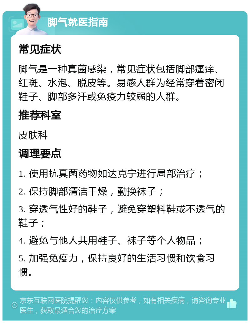 脚气就医指南 常见症状 脚气是一种真菌感染，常见症状包括脚部瘙痒、红斑、水泡、脱皮等。易感人群为经常穿着密闭鞋子、脚部多汗或免疫力较弱的人群。 推荐科室 皮肤科 调理要点 1. 使用抗真菌药物如达克宁进行局部治疗； 2. 保持脚部清洁干燥，勤换袜子； 3. 穿透气性好的鞋子，避免穿塑料鞋或不透气的鞋子； 4. 避免与他人共用鞋子、袜子等个人物品； 5. 加强免疫力，保持良好的生活习惯和饮食习惯。