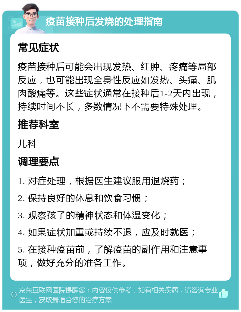 疫苗接种后发烧的处理指南 常见症状 疫苗接种后可能会出现发热、红肿、疼痛等局部反应，也可能出现全身性反应如发热、头痛、肌肉酸痛等。这些症状通常在接种后1-2天内出现，持续时间不长，多数情况下不需要特殊处理。 推荐科室 儿科 调理要点 1. 对症处理，根据医生建议服用退烧药； 2. 保持良好的休息和饮食习惯； 3. 观察孩子的精神状态和体温变化； 4. 如果症状加重或持续不退，应及时就医； 5. 在接种疫苗前，了解疫苗的副作用和注意事项，做好充分的准备工作。