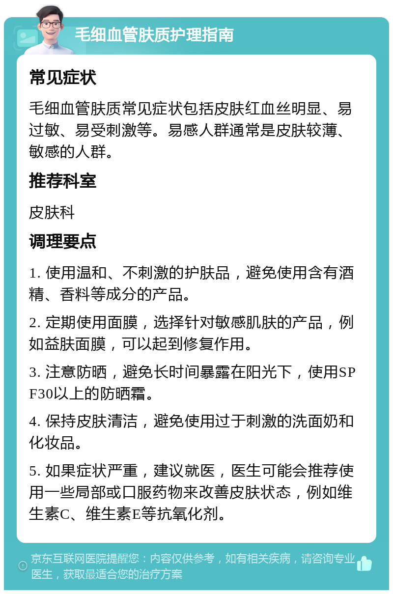 毛细血管肤质护理指南 常见症状 毛细血管肤质常见症状包括皮肤红血丝明显、易过敏、易受刺激等。易感人群通常是皮肤较薄、敏感的人群。 推荐科室 皮肤科 调理要点 1. 使用温和、不刺激的护肤品，避免使用含有酒精、香料等成分的产品。 2. 定期使用面膜，选择针对敏感肌肤的产品，例如益肤面膜，可以起到修复作用。 3. 注意防晒，避免长时间暴露在阳光下，使用SPF30以上的防晒霜。 4. 保持皮肤清洁，避免使用过于刺激的洗面奶和化妆品。 5. 如果症状严重，建议就医，医生可能会推荐使用一些局部或口服药物来改善皮肤状态，例如维生素C、维生素E等抗氧化剂。