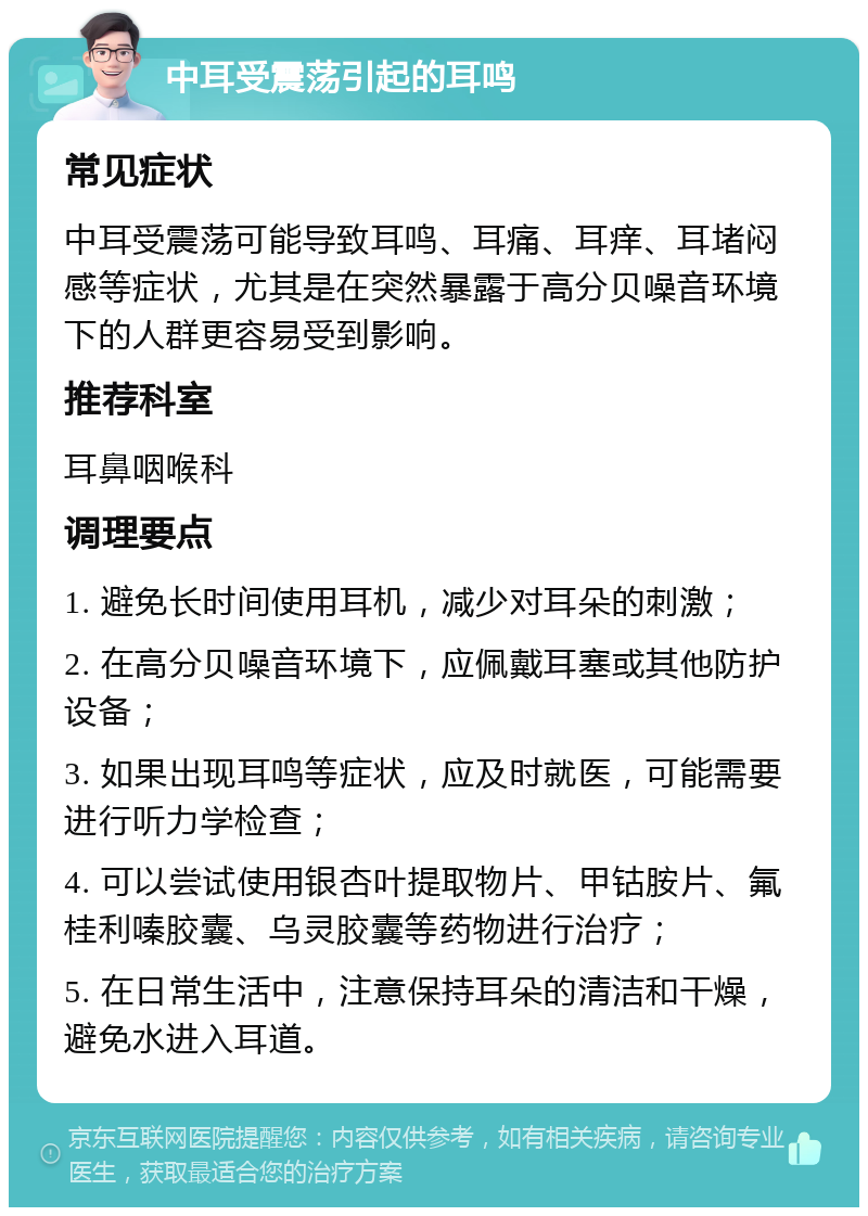 中耳受震荡引起的耳鸣 常见症状 中耳受震荡可能导致耳鸣、耳痛、耳痒、耳堵闷感等症状，尤其是在突然暴露于高分贝噪音环境下的人群更容易受到影响。 推荐科室 耳鼻咽喉科 调理要点 1. 避免长时间使用耳机，减少对耳朵的刺激； 2. 在高分贝噪音环境下，应佩戴耳塞或其他防护设备； 3. 如果出现耳鸣等症状，应及时就医，可能需要进行听力学检查； 4. 可以尝试使用银杏叶提取物片、甲钴胺片、氟桂利嗪胶囊、乌灵胶囊等药物进行治疗； 5. 在日常生活中，注意保持耳朵的清洁和干燥，避免水进入耳道。