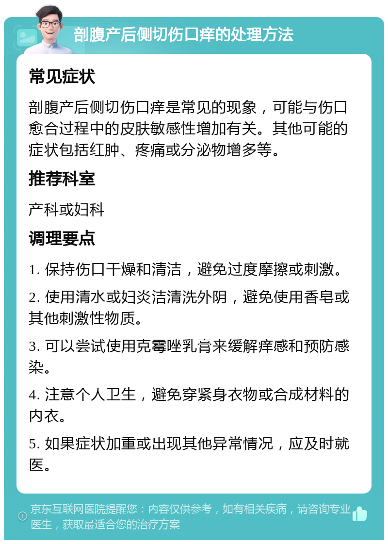 剖腹产后侧切伤口痒的处理方法 常见症状 剖腹产后侧切伤口痒是常见的现象，可能与伤口愈合过程中的皮肤敏感性增加有关。其他可能的症状包括红肿、疼痛或分泌物增多等。 推荐科室 产科或妇科 调理要点 1. 保持伤口干燥和清洁，避免过度摩擦或刺激。 2. 使用清水或妇炎洁清洗外阴，避免使用香皂或其他刺激性物质。 3. 可以尝试使用克霉唑乳膏来缓解痒感和预防感染。 4. 注意个人卫生，避免穿紧身衣物或合成材料的内衣。 5. 如果症状加重或出现其他异常情况，应及时就医。