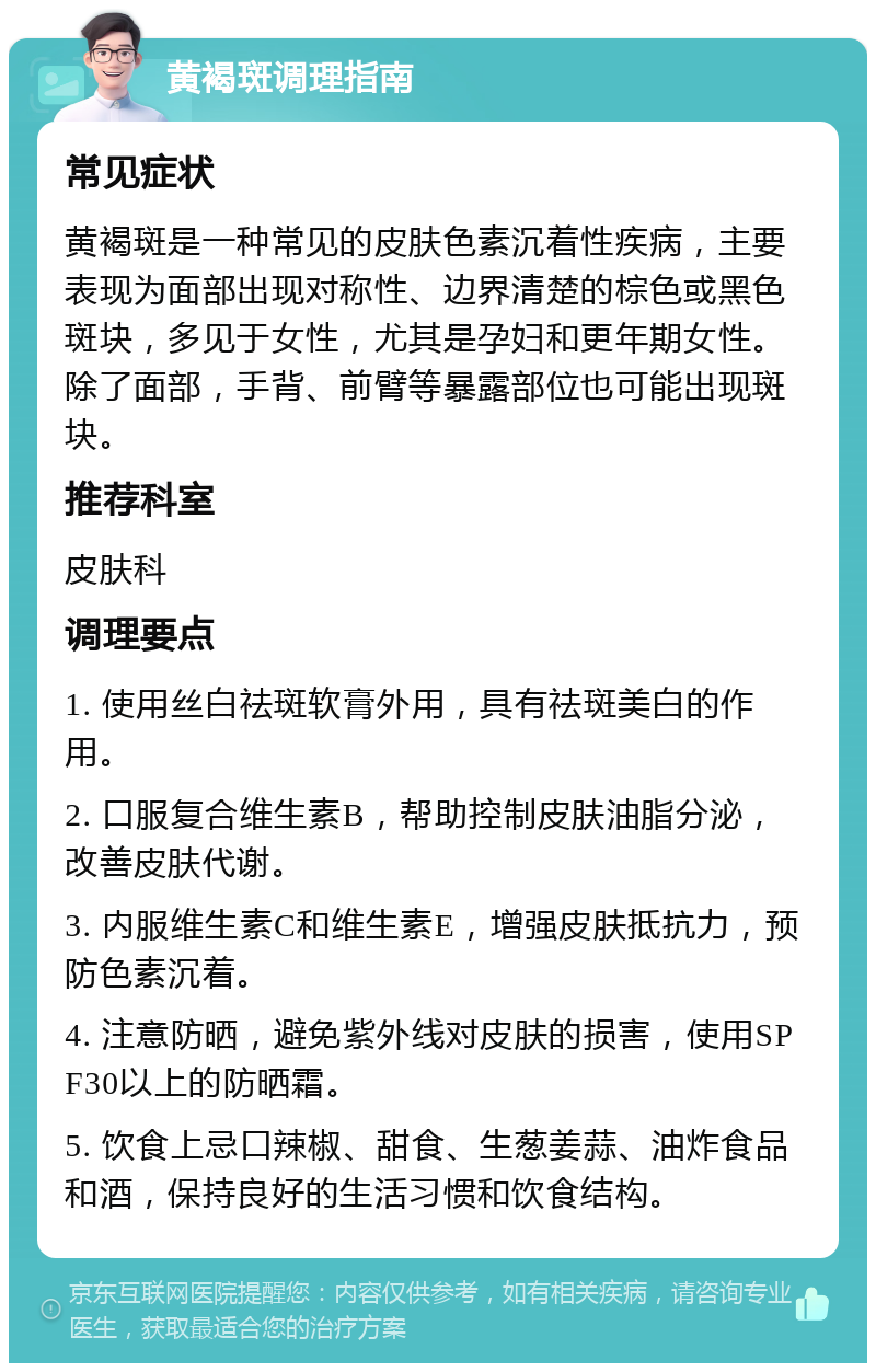 黄褐斑调理指南 常见症状 黄褐斑是一种常见的皮肤色素沉着性疾病，主要表现为面部出现对称性、边界清楚的棕色或黑色斑块，多见于女性，尤其是孕妇和更年期女性。除了面部，手背、前臂等暴露部位也可能出现斑块。 推荐科室 皮肤科 调理要点 1. 使用丝白祛斑软膏外用，具有祛斑美白的作用。 2. 口服复合维生素B，帮助控制皮肤油脂分泌，改善皮肤代谢。 3. 内服维生素C和维生素E，增强皮肤抵抗力，预防色素沉着。 4. 注意防晒，避免紫外线对皮肤的损害，使用SPF30以上的防晒霜。 5. 饮食上忌口辣椒、甜食、生葱姜蒜、油炸食品和酒，保持良好的生活习惯和饮食结构。