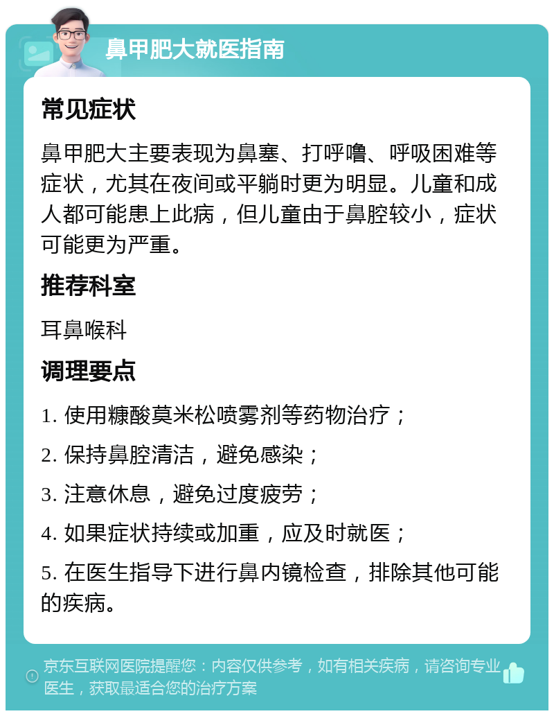 鼻甲肥大就医指南 常见症状 鼻甲肥大主要表现为鼻塞、打呼噜、呼吸困难等症状，尤其在夜间或平躺时更为明显。儿童和成人都可能患上此病，但儿童由于鼻腔较小，症状可能更为严重。 推荐科室 耳鼻喉科 调理要点 1. 使用糠酸莫米松喷雾剂等药物治疗； 2. 保持鼻腔清洁，避免感染； 3. 注意休息，避免过度疲劳； 4. 如果症状持续或加重，应及时就医； 5. 在医生指导下进行鼻内镜检查，排除其他可能的疾病。