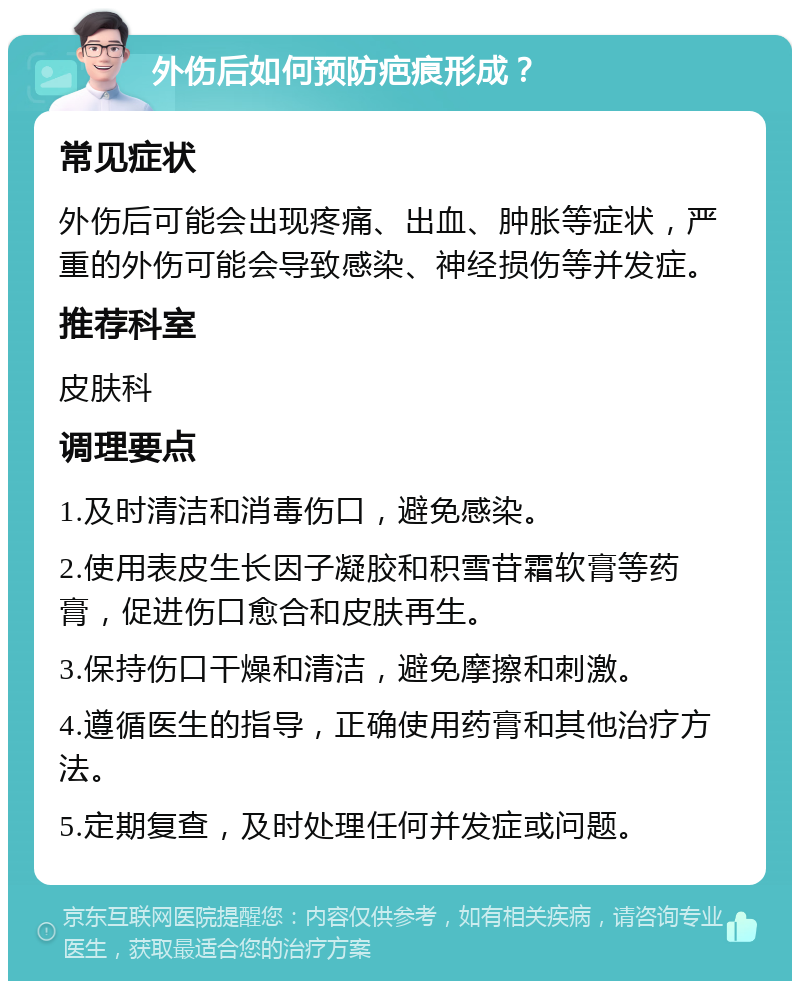 外伤后如何预防疤痕形成？ 常见症状 外伤后可能会出现疼痛、出血、肿胀等症状，严重的外伤可能会导致感染、神经损伤等并发症。 推荐科室 皮肤科 调理要点 1.及时清洁和消毒伤口，避免感染。 2.使用表皮生长因子凝胶和积雪苷霜软膏等药膏，促进伤口愈合和皮肤再生。 3.保持伤口干燥和清洁，避免摩擦和刺激。 4.遵循医生的指导，正确使用药膏和其他治疗方法。 5.定期复查，及时处理任何并发症或问题。