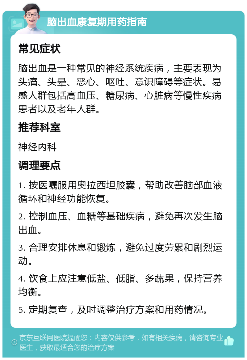 脑出血康复期用药指南 常见症状 脑出血是一种常见的神经系统疾病，主要表现为头痛、头晕、恶心、呕吐、意识障碍等症状。易感人群包括高血压、糖尿病、心脏病等慢性疾病患者以及老年人群。 推荐科室 神经内科 调理要点 1. 按医嘱服用奥拉西坦胶囊，帮助改善脑部血液循环和神经功能恢复。 2. 控制血压、血糖等基础疾病，避免再次发生脑出血。 3. 合理安排休息和锻炼，避免过度劳累和剧烈运动。 4. 饮食上应注意低盐、低脂、多蔬果，保持营养均衡。 5. 定期复查，及时调整治疗方案和用药情况。