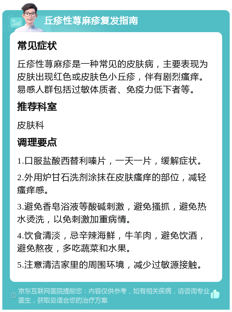 丘疹性荨麻疹复发指南 常见症状 丘疹性荨麻疹是一种常见的皮肤病，主要表现为皮肤出现红色或皮肤色小丘疹，伴有剧烈瘙痒。易感人群包括过敏体质者、免疫力低下者等。 推荐科室 皮肤科 调理要点 1.口服盐酸西替利嗪片，一天一片，缓解症状。 2.外用炉甘石洗剂涂抹在皮肤瘙痒的部位，减轻瘙痒感。 3.避免香皂浴液等酸碱刺激，避免搔抓，避免热水烫洗，以免刺激加重病情。 4.饮食清淡，忌辛辣海鲜，牛羊肉，避免饮酒，避免熬夜，多吃蔬菜和水果。 5.注意清洁家里的周围环境，减少过敏源接触。