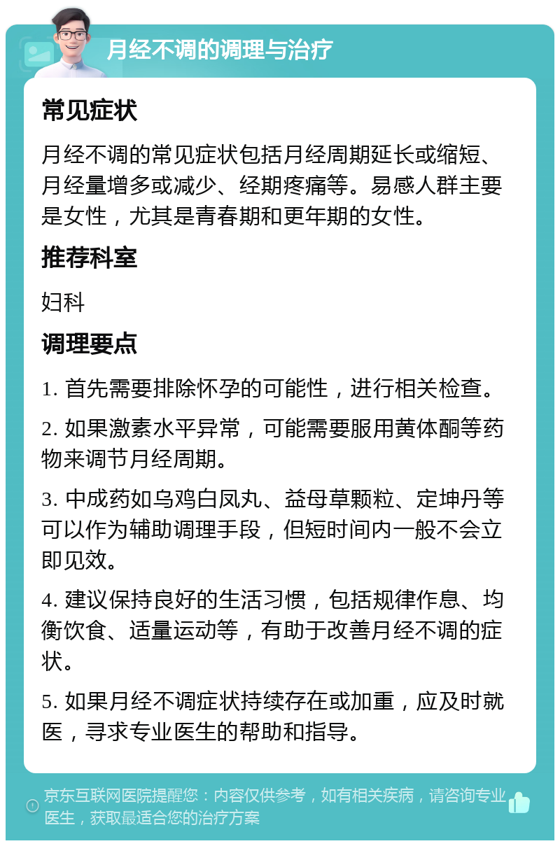 月经不调的调理与治疗 常见症状 月经不调的常见症状包括月经周期延长或缩短、月经量增多或减少、经期疼痛等。易感人群主要是女性，尤其是青春期和更年期的女性。 推荐科室 妇科 调理要点 1. 首先需要排除怀孕的可能性，进行相关检查。 2. 如果激素水平异常，可能需要服用黄体酮等药物来调节月经周期。 3. 中成药如乌鸡白凤丸、益母草颗粒、定坤丹等可以作为辅助调理手段，但短时间内一般不会立即见效。 4. 建议保持良好的生活习惯，包括规律作息、均衡饮食、适量运动等，有助于改善月经不调的症状。 5. 如果月经不调症状持续存在或加重，应及时就医，寻求专业医生的帮助和指导。