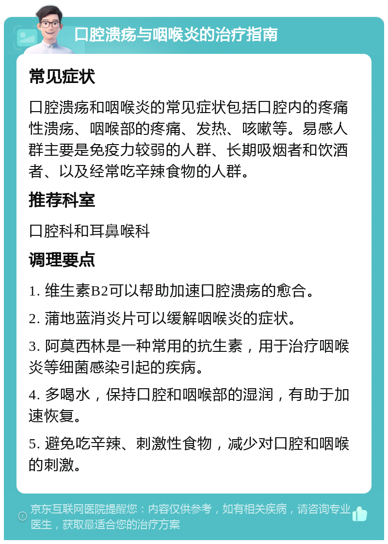 口腔溃疡与咽喉炎的治疗指南 常见症状 口腔溃疡和咽喉炎的常见症状包括口腔内的疼痛性溃疡、咽喉部的疼痛、发热、咳嗽等。易感人群主要是免疫力较弱的人群、长期吸烟者和饮酒者、以及经常吃辛辣食物的人群。 推荐科室 口腔科和耳鼻喉科 调理要点 1. 维生素B2可以帮助加速口腔溃疡的愈合。 2. 蒲地蓝消炎片可以缓解咽喉炎的症状。 3. 阿莫西林是一种常用的抗生素，用于治疗咽喉炎等细菌感染引起的疾病。 4. 多喝水，保持口腔和咽喉部的湿润，有助于加速恢复。 5. 避免吃辛辣、刺激性食物，减少对口腔和咽喉的刺激。