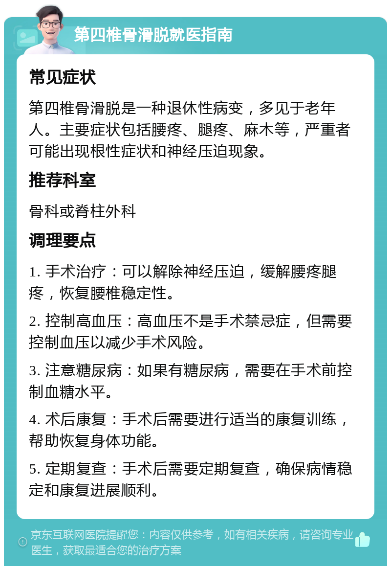 第四椎骨滑脱就医指南 常见症状 第四椎骨滑脱是一种退休性病变，多见于老年人。主要症状包括腰疼、腿疼、麻木等，严重者可能出现根性症状和神经压迫现象。 推荐科室 骨科或脊柱外科 调理要点 1. 手术治疗：可以解除神经压迫，缓解腰疼腿疼，恢复腰椎稳定性。 2. 控制高血压：高血压不是手术禁忌症，但需要控制血压以减少手术风险。 3. 注意糖尿病：如果有糖尿病，需要在手术前控制血糖水平。 4. 术后康复：手术后需要进行适当的康复训练，帮助恢复身体功能。 5. 定期复查：手术后需要定期复查，确保病情稳定和康复进展顺利。