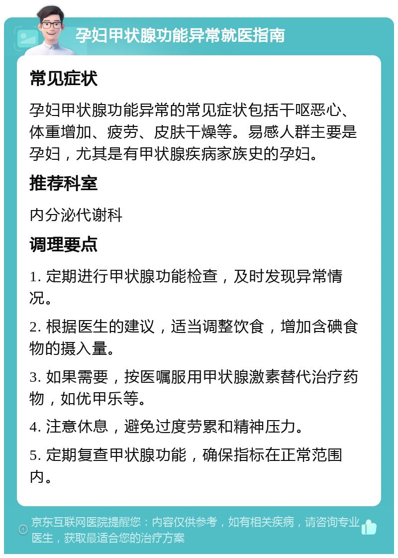 孕妇甲状腺功能异常就医指南 常见症状 孕妇甲状腺功能异常的常见症状包括干呕恶心、体重增加、疲劳、皮肤干燥等。易感人群主要是孕妇，尤其是有甲状腺疾病家族史的孕妇。 推荐科室 内分泌代谢科 调理要点 1. 定期进行甲状腺功能检查，及时发现异常情况。 2. 根据医生的建议，适当调整饮食，增加含碘食物的摄入量。 3. 如果需要，按医嘱服用甲状腺激素替代治疗药物，如优甲乐等。 4. 注意休息，避免过度劳累和精神压力。 5. 定期复查甲状腺功能，确保指标在正常范围内。