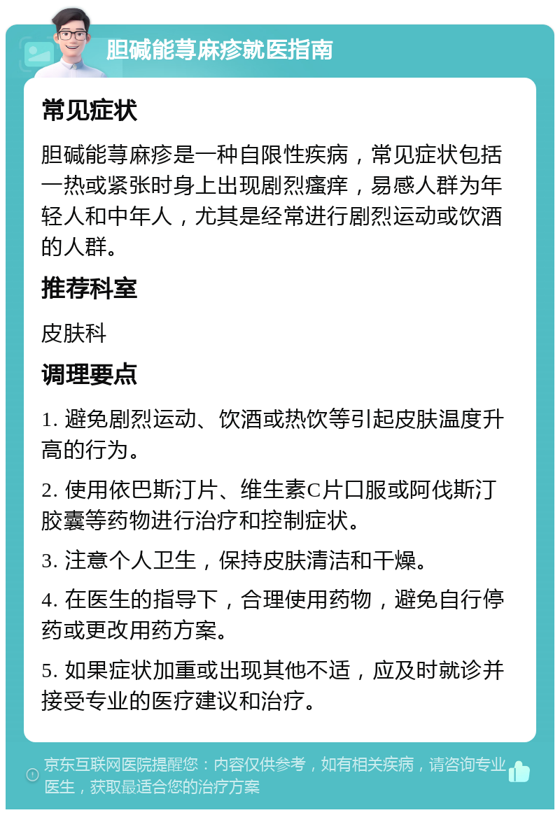 胆碱能荨麻疹就医指南 常见症状 胆碱能荨麻疹是一种自限性疾病，常见症状包括一热或紧张时身上出现剧烈瘙痒，易感人群为年轻人和中年人，尤其是经常进行剧烈运动或饮酒的人群。 推荐科室 皮肤科 调理要点 1. 避免剧烈运动、饮酒或热饮等引起皮肤温度升高的行为。 2. 使用依巴斯汀片、维生素C片口服或阿伐斯汀胶囊等药物进行治疗和控制症状。 3. 注意个人卫生，保持皮肤清洁和干燥。 4. 在医生的指导下，合理使用药物，避免自行停药或更改用药方案。 5. 如果症状加重或出现其他不适，应及时就诊并接受专业的医疗建议和治疗。