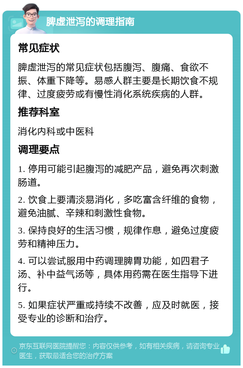 脾虚泄泻的调理指南 常见症状 脾虚泄泻的常见症状包括腹泻、腹痛、食欲不振、体重下降等。易感人群主要是长期饮食不规律、过度疲劳或有慢性消化系统疾病的人群。 推荐科室 消化内科或中医科 调理要点 1. 停用可能引起腹泻的减肥产品，避免再次刺激肠道。 2. 饮食上要清淡易消化，多吃富含纤维的食物，避免油腻、辛辣和刺激性食物。 3. 保持良好的生活习惯，规律作息，避免过度疲劳和精神压力。 4. 可以尝试服用中药调理脾胃功能，如四君子汤、补中益气汤等，具体用药需在医生指导下进行。 5. 如果症状严重或持续不改善，应及时就医，接受专业的诊断和治疗。