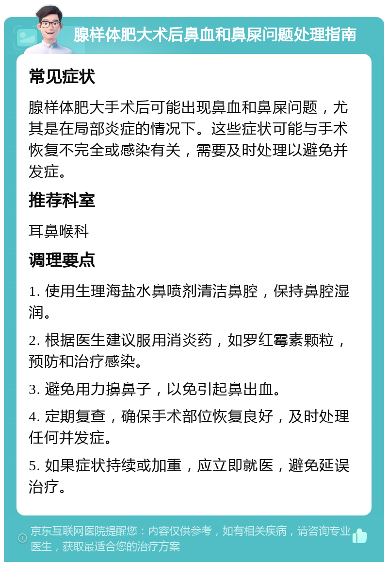 腺样体肥大术后鼻血和鼻屎问题处理指南 常见症状 腺样体肥大手术后可能出现鼻血和鼻屎问题，尤其是在局部炎症的情况下。这些症状可能与手术恢复不完全或感染有关，需要及时处理以避免并发症。 推荐科室 耳鼻喉科 调理要点 1. 使用生理海盐水鼻喷剂清洁鼻腔，保持鼻腔湿润。 2. 根据医生建议服用消炎药，如罗红霉素颗粒，预防和治疗感染。 3. 避免用力擤鼻子，以免引起鼻出血。 4. 定期复查，确保手术部位恢复良好，及时处理任何并发症。 5. 如果症状持续或加重，应立即就医，避免延误治疗。