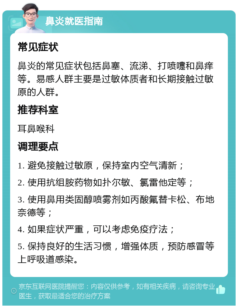 鼻炎就医指南 常见症状 鼻炎的常见症状包括鼻塞、流涕、打喷嚏和鼻痒等。易感人群主要是过敏体质者和长期接触过敏原的人群。 推荐科室 耳鼻喉科 调理要点 1. 避免接触过敏原，保持室内空气清新； 2. 使用抗组胺药物如扑尔敏、氯雷他定等； 3. 使用鼻用类固醇喷雾剂如丙酸氟替卡松、布地奈德等； 4. 如果症状严重，可以考虑免疫疗法； 5. 保持良好的生活习惯，增强体质，预防感冒等上呼吸道感染。