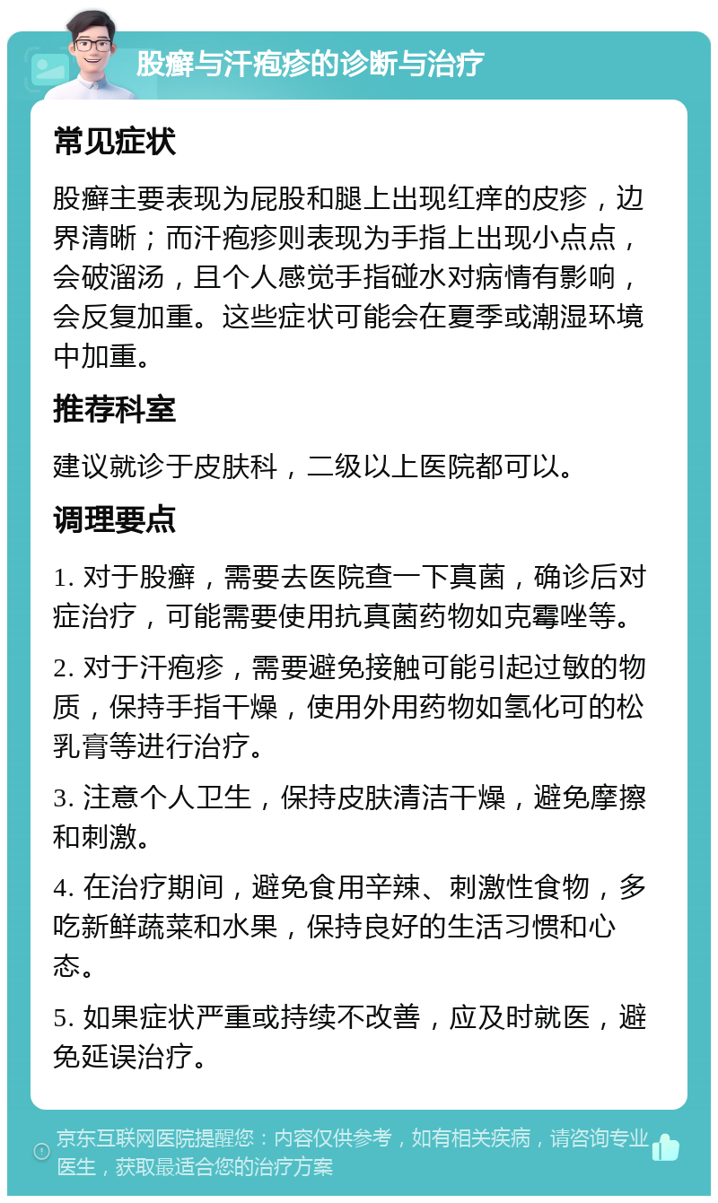 股癣与汗疱疹的诊断与治疗 常见症状 股癣主要表现为屁股和腿上出现红痒的皮疹，边界清晰；而汗疱疹则表现为手指上出现小点点，会破溜汤，且个人感觉手指碰水对病情有影响，会反复加重。这些症状可能会在夏季或潮湿环境中加重。 推荐科室 建议就诊于皮肤科，二级以上医院都可以。 调理要点 1. 对于股癣，需要去医院查一下真菌，确诊后对症治疗，可能需要使用抗真菌药物如克霉唑等。 2. 对于汗疱疹，需要避免接触可能引起过敏的物质，保持手指干燥，使用外用药物如氢化可的松乳膏等进行治疗。 3. 注意个人卫生，保持皮肤清洁干燥，避免摩擦和刺激。 4. 在治疗期间，避免食用辛辣、刺激性食物，多吃新鲜蔬菜和水果，保持良好的生活习惯和心态。 5. 如果症状严重或持续不改善，应及时就医，避免延误治疗。