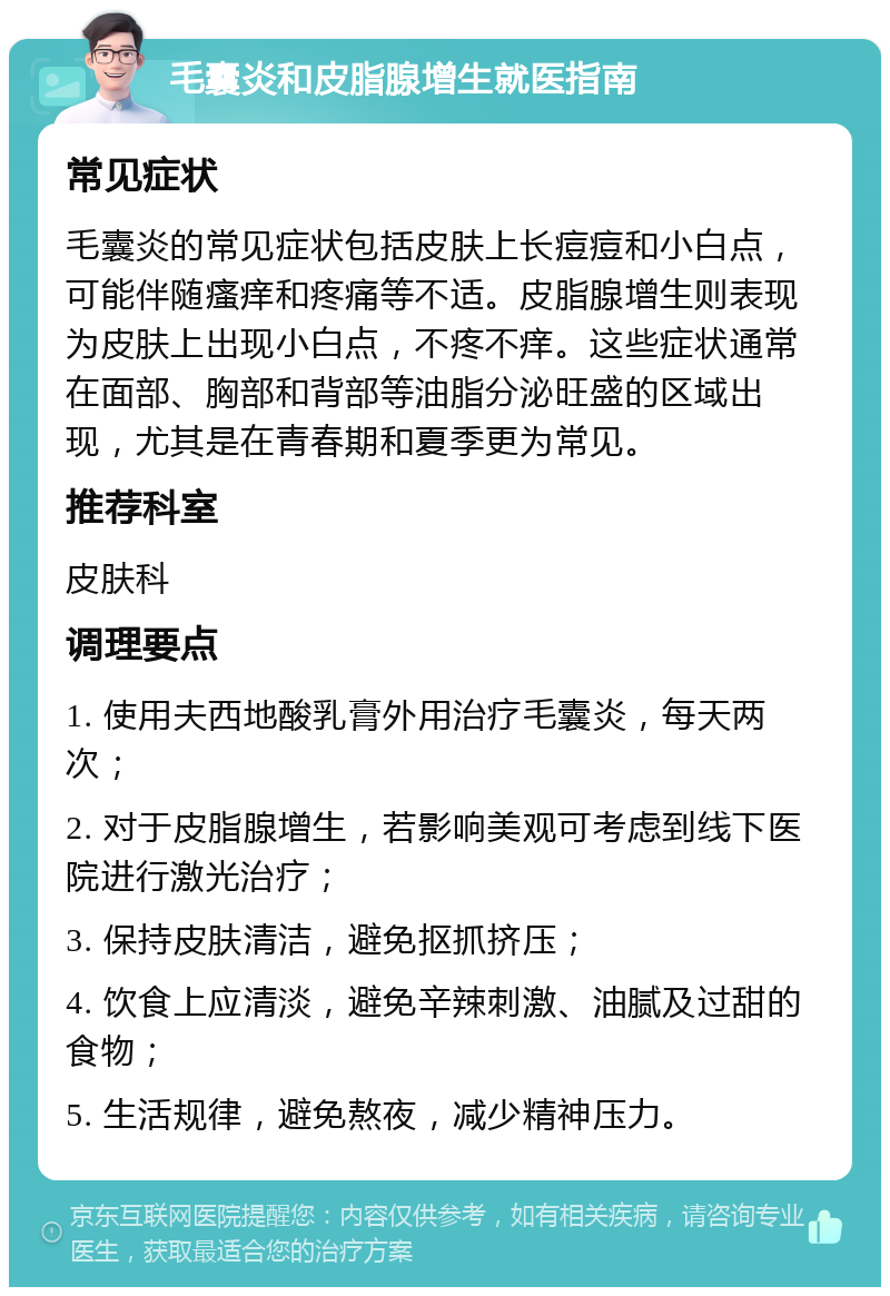 毛囊炎和皮脂腺增生就医指南 常见症状 毛囊炎的常见症状包括皮肤上长痘痘和小白点，可能伴随瘙痒和疼痛等不适。皮脂腺增生则表现为皮肤上出现小白点，不疼不痒。这些症状通常在面部、胸部和背部等油脂分泌旺盛的区域出现，尤其是在青春期和夏季更为常见。 推荐科室 皮肤科 调理要点 1. 使用夫西地酸乳膏外用治疗毛囊炎，每天两次； 2. 对于皮脂腺增生，若影响美观可考虑到线下医院进行激光治疗； 3. 保持皮肤清洁，避免抠抓挤压； 4. 饮食上应清淡，避免辛辣刺激、油腻及过甜的食物； 5. 生活规律，避免熬夜，减少精神压力。