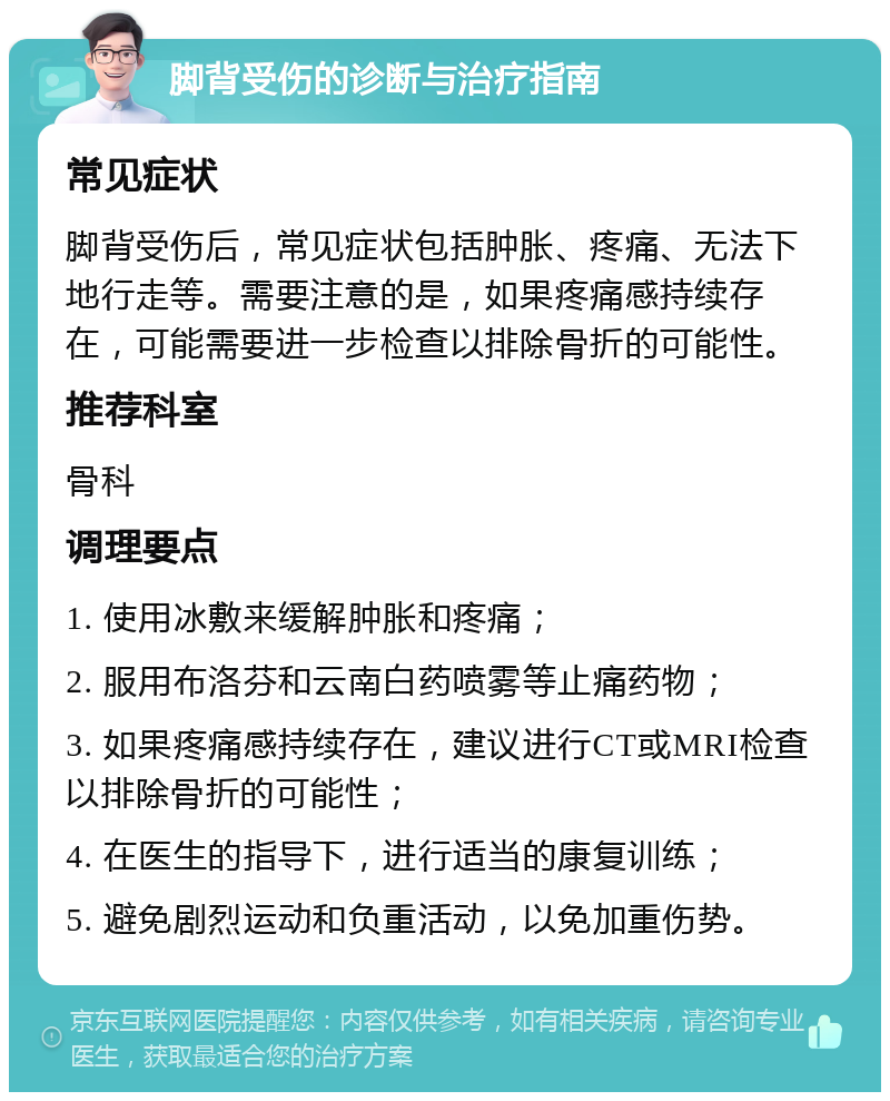 脚背受伤的诊断与治疗指南 常见症状 脚背受伤后，常见症状包括肿胀、疼痛、无法下地行走等。需要注意的是，如果疼痛感持续存在，可能需要进一步检查以排除骨折的可能性。 推荐科室 骨科 调理要点 1. 使用冰敷来缓解肿胀和疼痛； 2. 服用布洛芬和云南白药喷雾等止痛药物； 3. 如果疼痛感持续存在，建议进行CT或MRI检查以排除骨折的可能性； 4. 在医生的指导下，进行适当的康复训练； 5. 避免剧烈运动和负重活动，以免加重伤势。