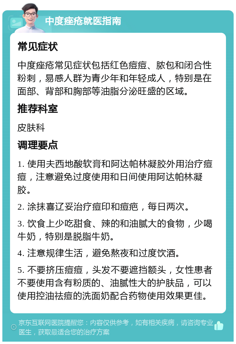 中度痤疮就医指南 常见症状 中度痤疮常见症状包括红色痘痘、脓包和闭合性粉刺，易感人群为青少年和年轻成人，特别是在面部、背部和胸部等油脂分泌旺盛的区域。 推荐科室 皮肤科 调理要点 1. 使用夫西地酸软膏和阿达帕林凝胶外用治疗痘痘，注意避免过度使用和日间使用阿达帕林凝胶。 2. 涂抹喜辽妥治疗痘印和痘疤，每日两次。 3. 饮食上少吃甜食、辣的和油腻大的食物，少喝牛奶，特别是脱脂牛奶。 4. 注意规律生活，避免熬夜和过度饮酒。 5. 不要挤压痘痘，头发不要遮挡额头，女性患者不要使用含有粉质的、油腻性大的护肤品，可以使用控油祛痘的洗面奶配合药物使用效果更佳。