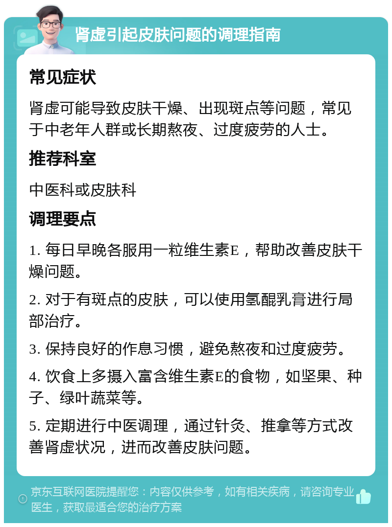 肾虚引起皮肤问题的调理指南 常见症状 肾虚可能导致皮肤干燥、出现斑点等问题，常见于中老年人群或长期熬夜、过度疲劳的人士。 推荐科室 中医科或皮肤科 调理要点 1. 每日早晚各服用一粒维生素E，帮助改善皮肤干燥问题。 2. 对于有斑点的皮肤，可以使用氢醌乳膏进行局部治疗。 3. 保持良好的作息习惯，避免熬夜和过度疲劳。 4. 饮食上多摄入富含维生素E的食物，如坚果、种子、绿叶蔬菜等。 5. 定期进行中医调理，通过针灸、推拿等方式改善肾虚状况，进而改善皮肤问题。