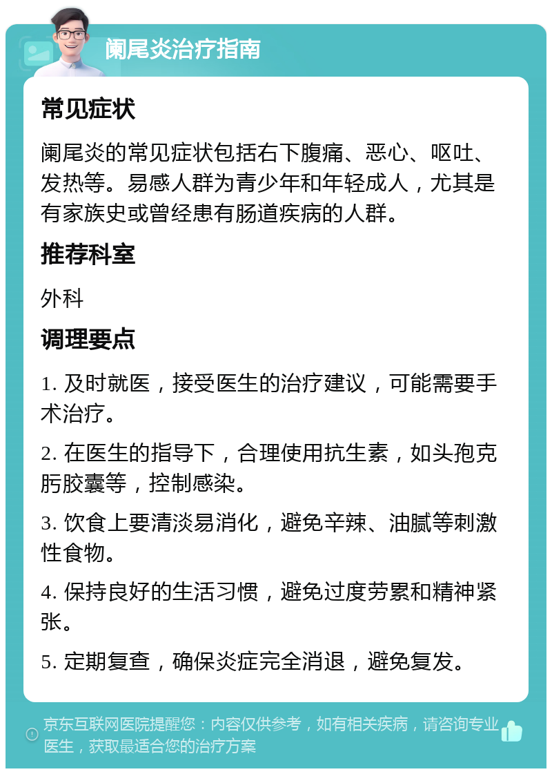 阑尾炎治疗指南 常见症状 阑尾炎的常见症状包括右下腹痛、恶心、呕吐、发热等。易感人群为青少年和年轻成人，尤其是有家族史或曾经患有肠道疾病的人群。 推荐科室 外科 调理要点 1. 及时就医，接受医生的治疗建议，可能需要手术治疗。 2. 在医生的指导下，合理使用抗生素，如头孢克肟胶囊等，控制感染。 3. 饮食上要清淡易消化，避免辛辣、油腻等刺激性食物。 4. 保持良好的生活习惯，避免过度劳累和精神紧张。 5. 定期复查，确保炎症完全消退，避免复发。