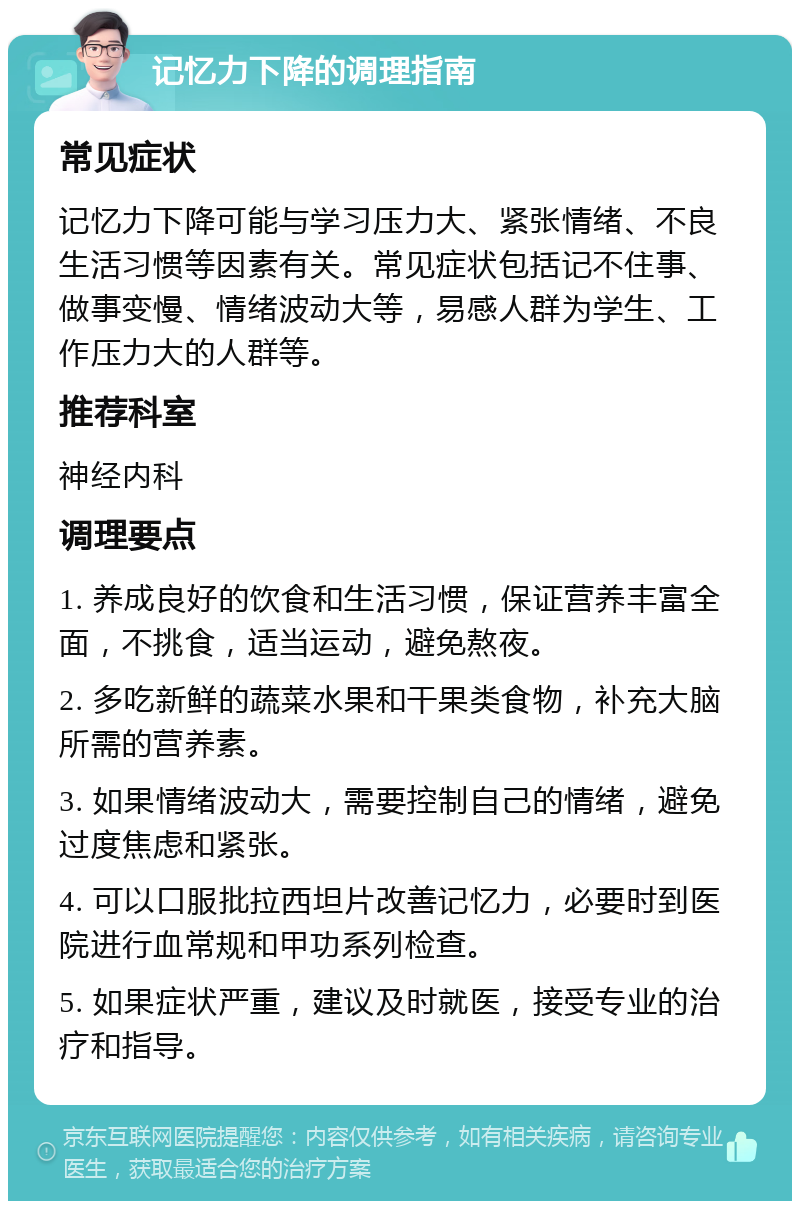 记忆力下降的调理指南 常见症状 记忆力下降可能与学习压力大、紧张情绪、不良生活习惯等因素有关。常见症状包括记不住事、做事变慢、情绪波动大等，易感人群为学生、工作压力大的人群等。 推荐科室 神经内科 调理要点 1. 养成良好的饮食和生活习惯，保证营养丰富全面，不挑食，适当运动，避免熬夜。 2. 多吃新鲜的蔬菜水果和干果类食物，补充大脑所需的营养素。 3. 如果情绪波动大，需要控制自己的情绪，避免过度焦虑和紧张。 4. 可以口服批拉西坦片改善记忆力，必要时到医院进行血常规和甲功系列检查。 5. 如果症状严重，建议及时就医，接受专业的治疗和指导。