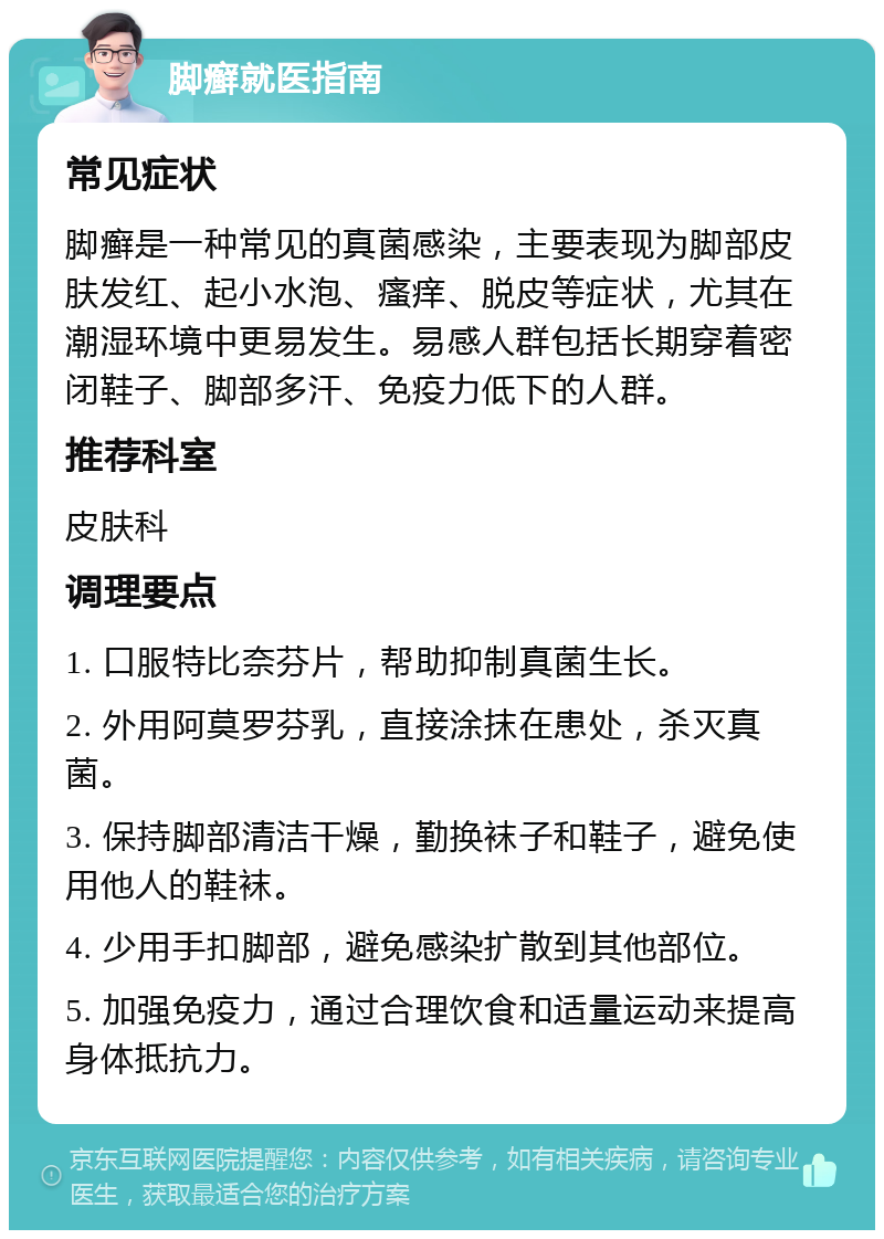 脚癣就医指南 常见症状 脚癣是一种常见的真菌感染，主要表现为脚部皮肤发红、起小水泡、瘙痒、脱皮等症状，尤其在潮湿环境中更易发生。易感人群包括长期穿着密闭鞋子、脚部多汗、免疫力低下的人群。 推荐科室 皮肤科 调理要点 1. 口服特比奈芬片，帮助抑制真菌生长。 2. 外用阿莫罗芬乳，直接涂抹在患处，杀灭真菌。 3. 保持脚部清洁干燥，勤换袜子和鞋子，避免使用他人的鞋袜。 4. 少用手扣脚部，避免感染扩散到其他部位。 5. 加强免疫力，通过合理饮食和适量运动来提高身体抵抗力。