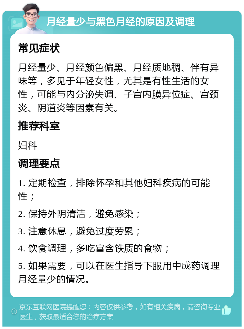 月经量少与黑色月经的原因及调理 常见症状 月经量少、月经颜色偏黑、月经质地稠、伴有异味等，多见于年轻女性，尤其是有性生活的女性，可能与内分泌失调、子宫内膜异位症、宫颈炎、阴道炎等因素有关。 推荐科室 妇科 调理要点 1. 定期检查，排除怀孕和其他妇科疾病的可能性； 2. 保持外阴清洁，避免感染； 3. 注意休息，避免过度劳累； 4. 饮食调理，多吃富含铁质的食物； 5. 如果需要，可以在医生指导下服用中成药调理月经量少的情况。