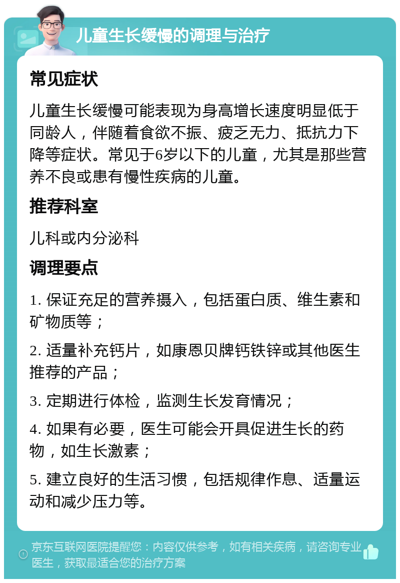 儿童生长缓慢的调理与治疗 常见症状 儿童生长缓慢可能表现为身高增长速度明显低于同龄人，伴随着食欲不振、疲乏无力、抵抗力下降等症状。常见于6岁以下的儿童，尤其是那些营养不良或患有慢性疾病的儿童。 推荐科室 儿科或内分泌科 调理要点 1. 保证充足的营养摄入，包括蛋白质、维生素和矿物质等； 2. 适量补充钙片，如康恩贝牌钙铁锌或其他医生推荐的产品； 3. 定期进行体检，监测生长发育情况； 4. 如果有必要，医生可能会开具促进生长的药物，如生长激素； 5. 建立良好的生活习惯，包括规律作息、适量运动和减少压力等。