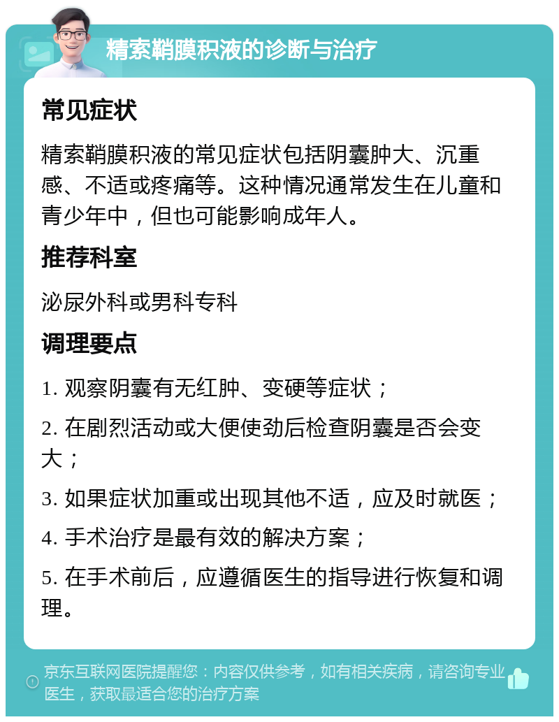 精索鞘膜积液的诊断与治疗 常见症状 精索鞘膜积液的常见症状包括阴囊肿大、沉重感、不适或疼痛等。这种情况通常发生在儿童和青少年中，但也可能影响成年人。 推荐科室 泌尿外科或男科专科 调理要点 1. 观察阴囊有无红肿、变硬等症状； 2. 在剧烈活动或大便使劲后检查阴囊是否会变大； 3. 如果症状加重或出现其他不适，应及时就医； 4. 手术治疗是最有效的解决方案； 5. 在手术前后，应遵循医生的指导进行恢复和调理。