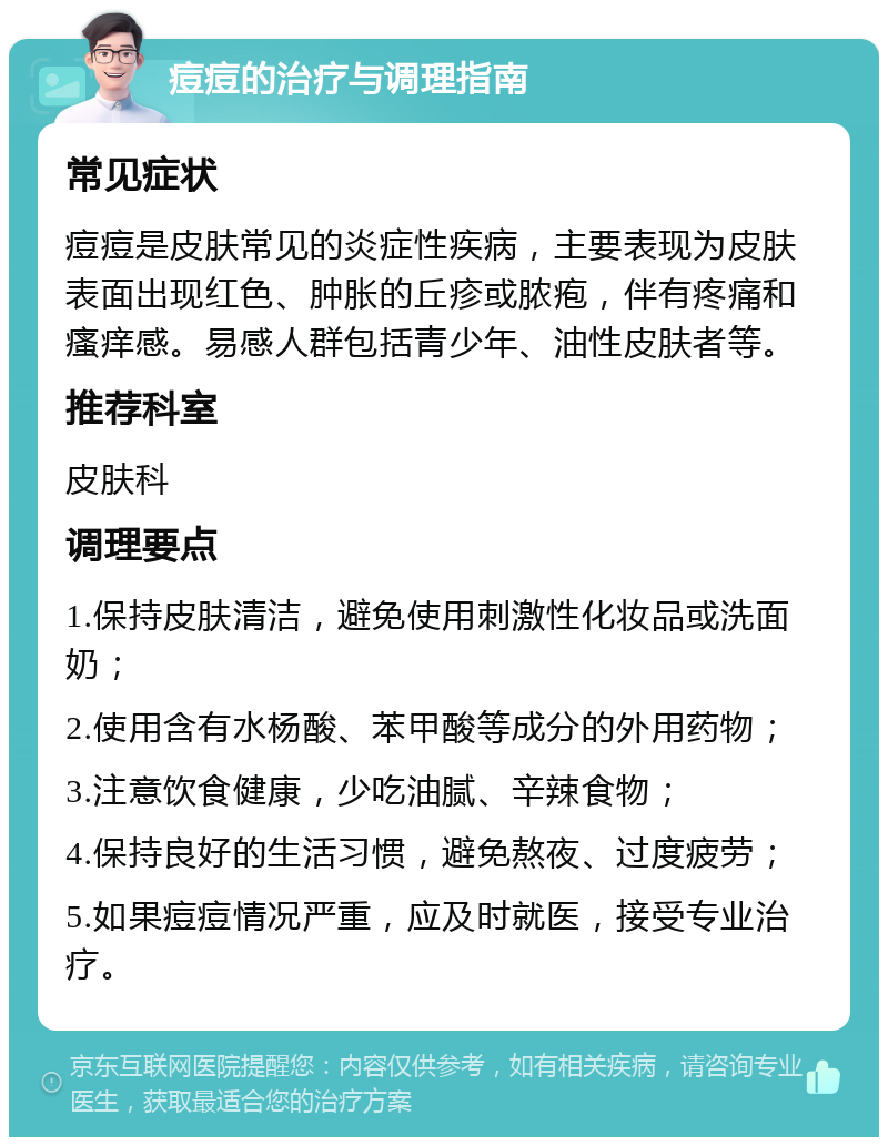 痘痘的治疗与调理指南 常见症状 痘痘是皮肤常见的炎症性疾病，主要表现为皮肤表面出现红色、肿胀的丘疹或脓疱，伴有疼痛和瘙痒感。易感人群包括青少年、油性皮肤者等。 推荐科室 皮肤科 调理要点 1.保持皮肤清洁，避免使用刺激性化妆品或洗面奶； 2.使用含有水杨酸、苯甲酸等成分的外用药物； 3.注意饮食健康，少吃油腻、辛辣食物； 4.保持良好的生活习惯，避免熬夜、过度疲劳； 5.如果痘痘情况严重，应及时就医，接受专业治疗。