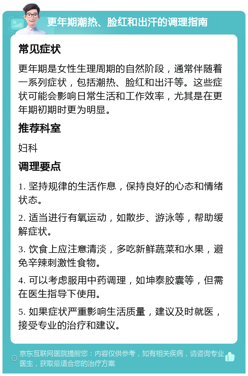 更年期潮热、脸红和出汗的调理指南 常见症状 更年期是女性生理周期的自然阶段，通常伴随着一系列症状，包括潮热、脸红和出汗等。这些症状可能会影响日常生活和工作效率，尤其是在更年期初期时更为明显。 推荐科室 妇科 调理要点 1. 坚持规律的生活作息，保持良好的心态和情绪状态。 2. 适当进行有氧运动，如散步、游泳等，帮助缓解症状。 3. 饮食上应注意清淡，多吃新鲜蔬菜和水果，避免辛辣刺激性食物。 4. 可以考虑服用中药调理，如坤泰胶囊等，但需在医生指导下使用。 5. 如果症状严重影响生活质量，建议及时就医，接受专业的治疗和建议。