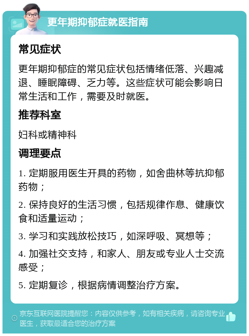 更年期抑郁症就医指南 常见症状 更年期抑郁症的常见症状包括情绪低落、兴趣减退、睡眠障碍、乏力等。这些症状可能会影响日常生活和工作，需要及时就医。 推荐科室 妇科或精神科 调理要点 1. 定期服用医生开具的药物，如舍曲林等抗抑郁药物； 2. 保持良好的生活习惯，包括规律作息、健康饮食和适量运动； 3. 学习和实践放松技巧，如深呼吸、冥想等； 4. 加强社交支持，和家人、朋友或专业人士交流感受； 5. 定期复诊，根据病情调整治疗方案。