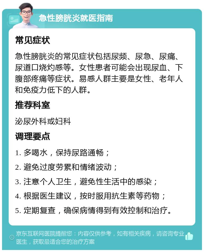 急性膀胱炎就医指南 常见症状 急性膀胱炎的常见症状包括尿频、尿急、尿痛、尿道口烧灼感等。女性患者可能会出现尿血、下腹部疼痛等症状。易感人群主要是女性、老年人和免疫力低下的人群。 推荐科室 泌尿外科或妇科 调理要点 1. 多喝水，保持尿路通畅； 2. 避免过度劳累和情绪波动； 3. 注意个人卫生，避免性生活中的感染； 4. 根据医生建议，按时服用抗生素等药物； 5. 定期复查，确保病情得到有效控制和治疗。