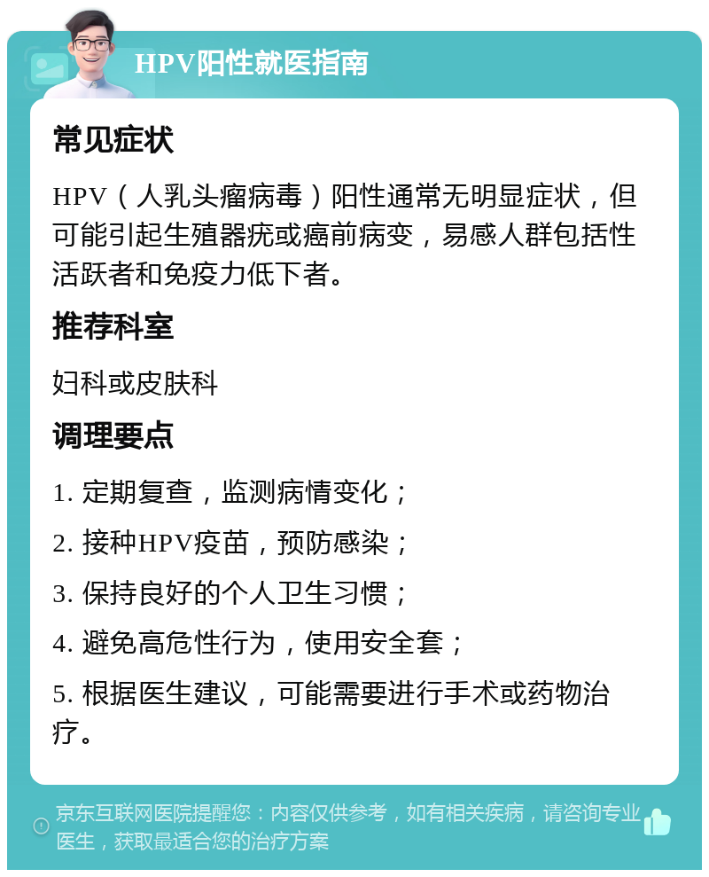 HPV阳性就医指南 常见症状 HPV（人乳头瘤病毒）阳性通常无明显症状，但可能引起生殖器疣或癌前病变，易感人群包括性活跃者和免疫力低下者。 推荐科室 妇科或皮肤科 调理要点 1. 定期复查，监测病情变化； 2. 接种HPV疫苗，预防感染； 3. 保持良好的个人卫生习惯； 4. 避免高危性行为，使用安全套； 5. 根据医生建议，可能需要进行手术或药物治疗。