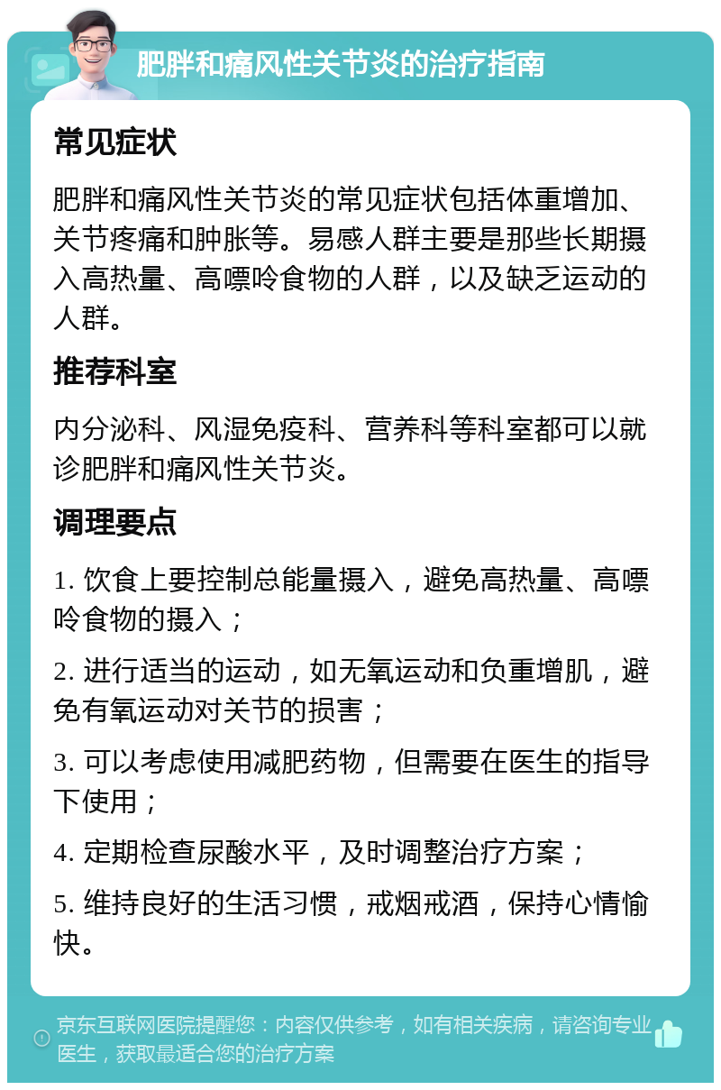 肥胖和痛风性关节炎的治疗指南 常见症状 肥胖和痛风性关节炎的常见症状包括体重增加、关节疼痛和肿胀等。易感人群主要是那些长期摄入高热量、高嘌呤食物的人群，以及缺乏运动的人群。 推荐科室 内分泌科、风湿免疫科、营养科等科室都可以就诊肥胖和痛风性关节炎。 调理要点 1. 饮食上要控制总能量摄入，避免高热量、高嘌呤食物的摄入； 2. 进行适当的运动，如无氧运动和负重增肌，避免有氧运动对关节的损害； 3. 可以考虑使用减肥药物，但需要在医生的指导下使用； 4. 定期检查尿酸水平，及时调整治疗方案； 5. 维持良好的生活习惯，戒烟戒酒，保持心情愉快。