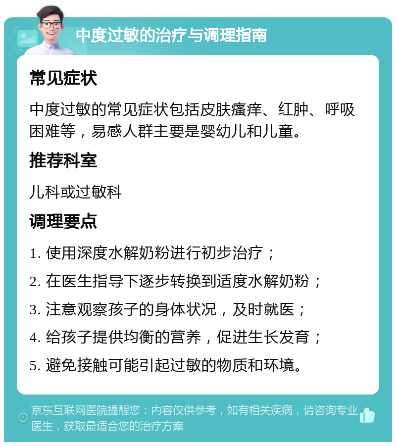 中度过敏的治疗与调理指南 常见症状 中度过敏的常见症状包括皮肤瘙痒、红肿、呼吸困难等，易感人群主要是婴幼儿和儿童。 推荐科室 儿科或过敏科 调理要点 1. 使用深度水解奶粉进行初步治疗； 2. 在医生指导下逐步转换到适度水解奶粉； 3. 注意观察孩子的身体状况，及时就医； 4. 给孩子提供均衡的营养，促进生长发育； 5. 避免接触可能引起过敏的物质和环境。