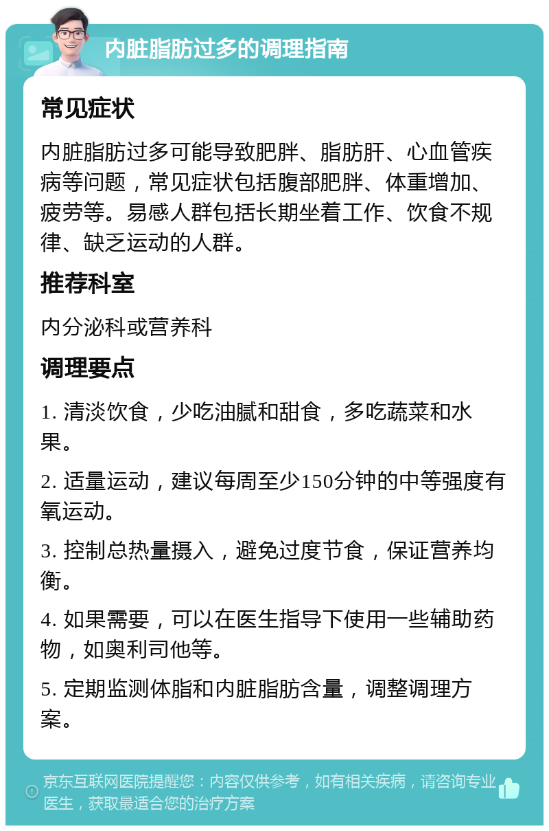 内脏脂肪过多的调理指南 常见症状 内脏脂肪过多可能导致肥胖、脂肪肝、心血管疾病等问题，常见症状包括腹部肥胖、体重增加、疲劳等。易感人群包括长期坐着工作、饮食不规律、缺乏运动的人群。 推荐科室 内分泌科或营养科 调理要点 1. 清淡饮食，少吃油腻和甜食，多吃蔬菜和水果。 2. 适量运动，建议每周至少150分钟的中等强度有氧运动。 3. 控制总热量摄入，避免过度节食，保证营养均衡。 4. 如果需要，可以在医生指导下使用一些辅助药物，如奥利司他等。 5. 定期监测体脂和内脏脂肪含量，调整调理方案。