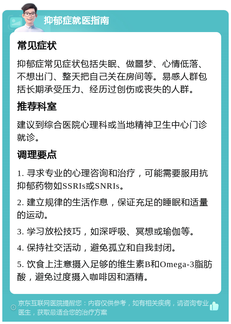 抑郁症就医指南 常见症状 抑郁症常见症状包括失眠、做噩梦、心情低落、不想出门、整天把自己关在房间等。易感人群包括长期承受压力、经历过创伤或丧失的人群。 推荐科室 建议到综合医院心理科或当地精神卫生中心门诊就诊。 调理要点 1. 寻求专业的心理咨询和治疗，可能需要服用抗抑郁药物如SSRIs或SNRIs。 2. 建立规律的生活作息，保证充足的睡眠和适量的运动。 3. 学习放松技巧，如深呼吸、冥想或瑜伽等。 4. 保持社交活动，避免孤立和自我封闭。 5. 饮食上注意摄入足够的维生素B和Omega-3脂肪酸，避免过度摄入咖啡因和酒精。