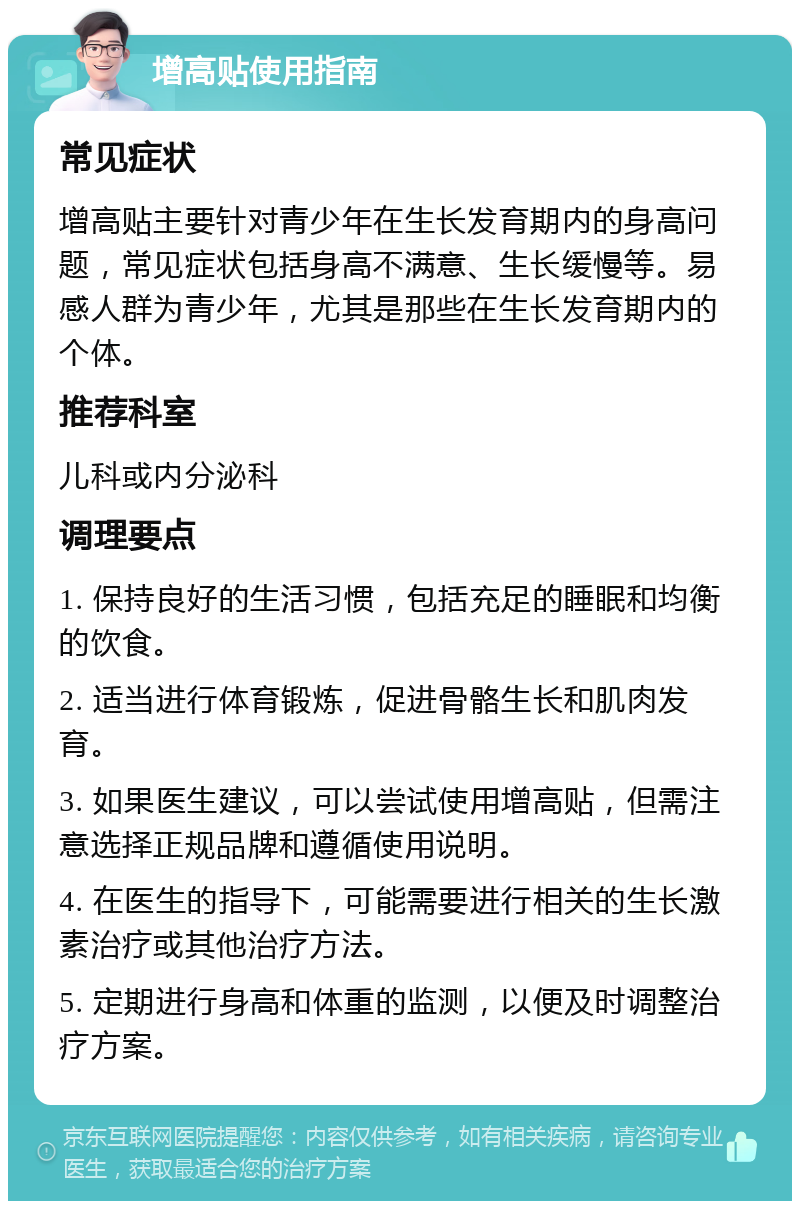 增高贴使用指南 常见症状 增高贴主要针对青少年在生长发育期内的身高问题，常见症状包括身高不满意、生长缓慢等。易感人群为青少年，尤其是那些在生长发育期内的个体。 推荐科室 儿科或内分泌科 调理要点 1. 保持良好的生活习惯，包括充足的睡眠和均衡的饮食。 2. 适当进行体育锻炼，促进骨骼生长和肌肉发育。 3. 如果医生建议，可以尝试使用增高贴，但需注意选择正规品牌和遵循使用说明。 4. 在医生的指导下，可能需要进行相关的生长激素治疗或其他治疗方法。 5. 定期进行身高和体重的监测，以便及时调整治疗方案。